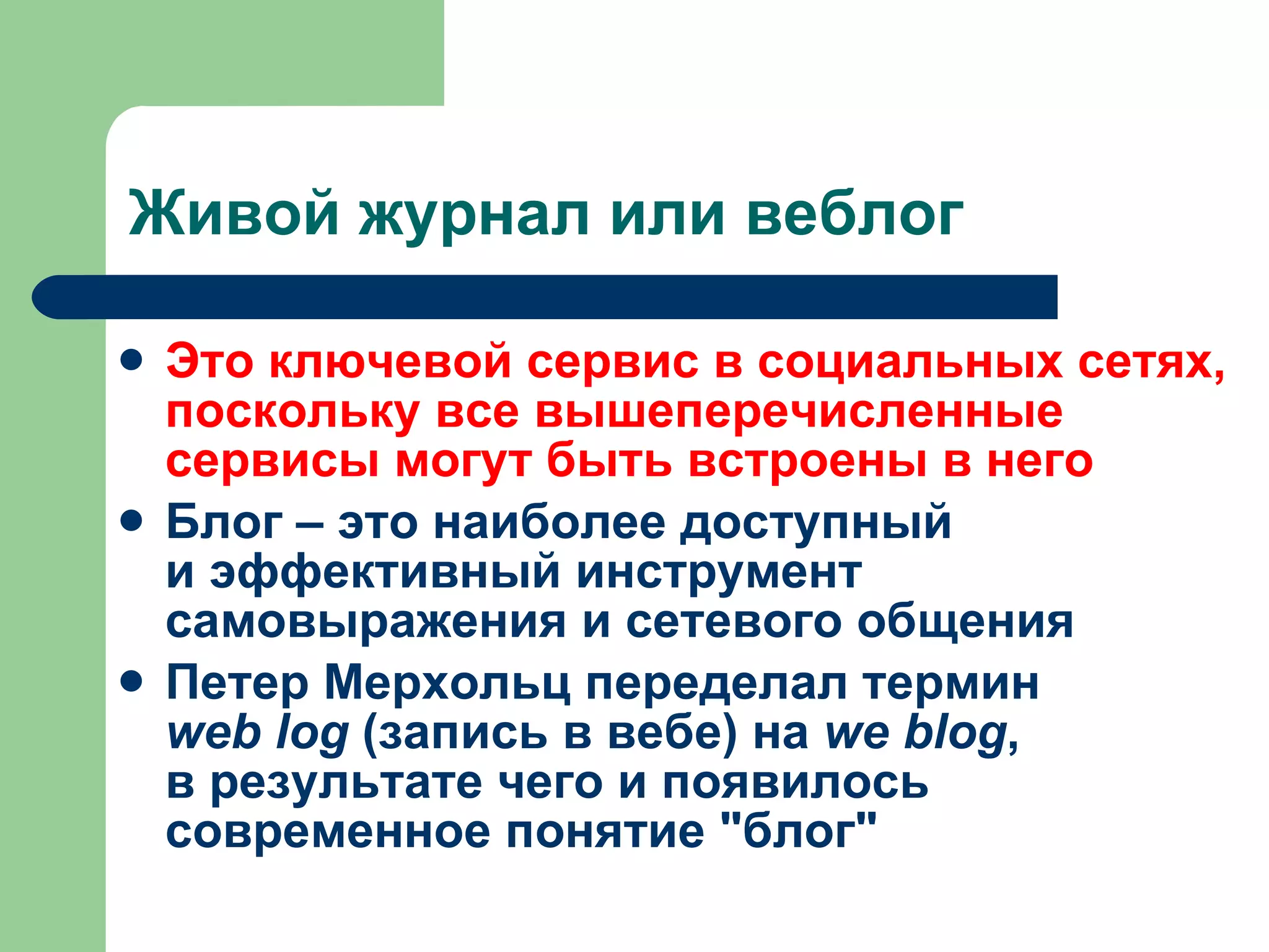 Живой журнал или веблог Это ключевой сервис в социальных сетях, поскольку все вышеперечисленные сервисы могут быть встроены в него Блог – это наиболее доступный и эффективный инструмент самовыражения и сетевого общения Петер Мерхольц переделал термин  web log  (запись в вебе) на  we blog , в результате чего и появилось современное понятие "блог"  
