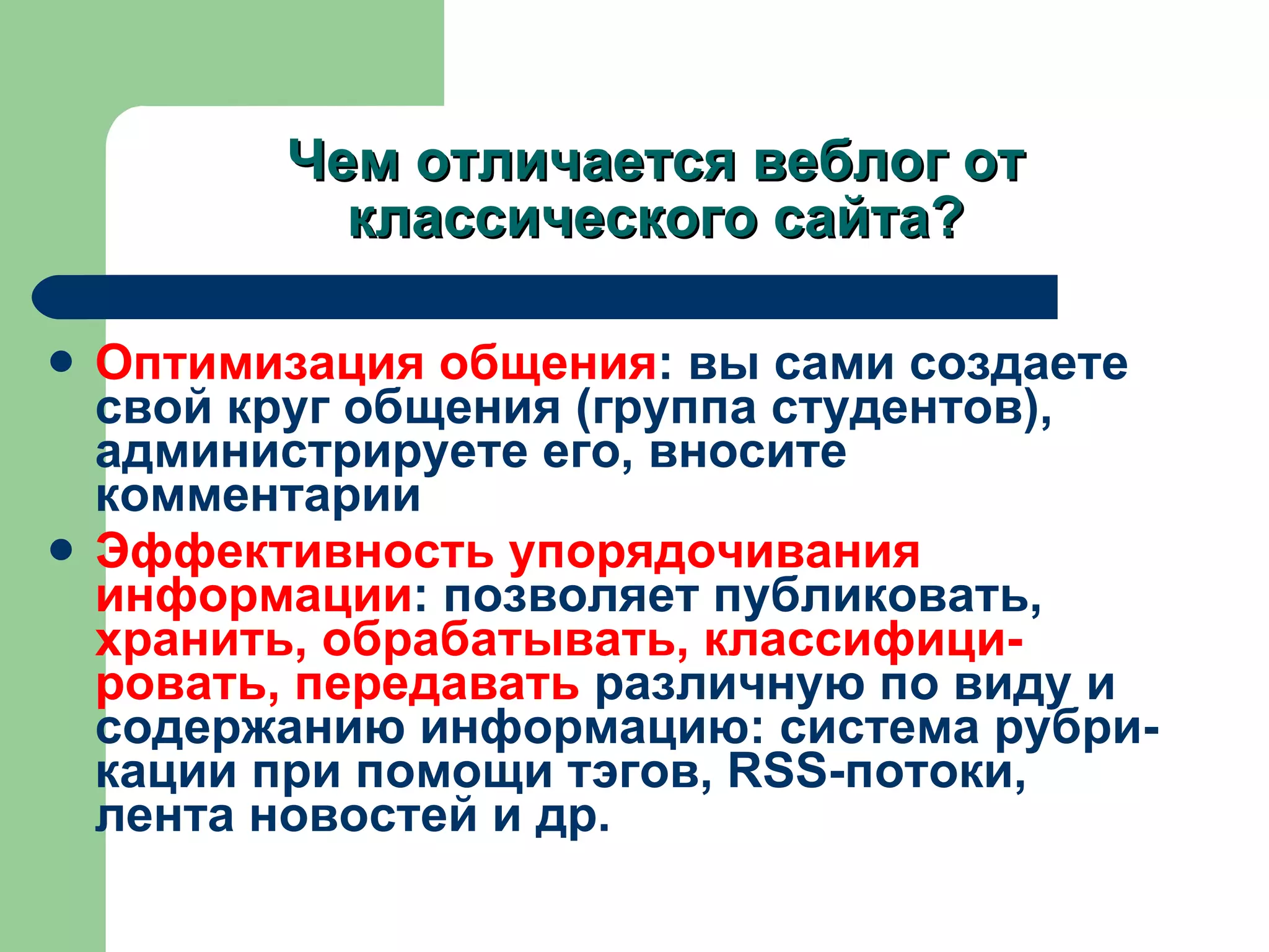 Чем отличается веблог от классического сайта ? Оптимизация общения :  вы сами создаете свой круг общения (группа студентов), администрируете его, вносите комментарии  Эффективность упорядочивания информации :  позволяет публиковать,  хранить, обрабатывать, классифици-ровать, передавать  различную по виду и содержанию информацию :  система рубри-кации при помощи тэгов,  RSS -потоки, лента новостей и др. 