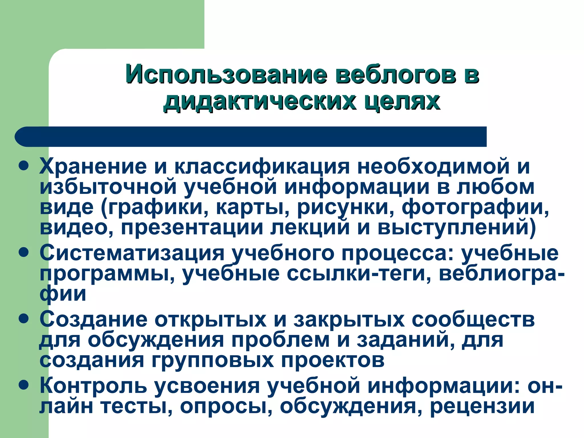 Использование веблогов в дидактических целях Хранение и классификация необходимой и избыточной учебной информации в любом виде (графики, карты, рисунки, фотографии, видео, презентации лекций и выступлений) Систематизация учебного процесса :  учебные программы, учебные ссылки-теги, веблиогра-фии Создание открытых и закрытых сообществ для обсуждения проблем и заданий, для создания групповых проектов Контроль усвоения учебной информации :  он-лайн тесты, опросы, обсуждения, рецензии  