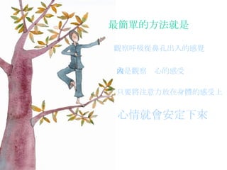 最簡單的方法就是 觀察呼吸從鼻孔出入的感覺   或是觀察內心的感受   只要將注意力放在身體的感受上  心情就會安定下來   