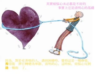 其實煩惱心未必都是不好的 事實上它是清明心的基礎   因為，對於有善根的人，遇到困擾時，覺得這是一種麻煩， 希望能夠將它轉變為寧靜、清明的心，這時候，煩惱心反倒 是一種助緣了。   