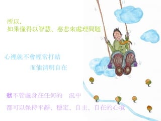 所以， 如果懂得以智慧、慈悲來處理問題   心裡就不會經常打結   而能清明自在   那不管處身在任何的狀況中   都可以保持平靜、穩定、自主、自在的心境   