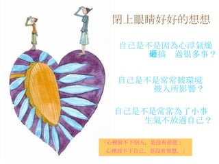 閉上眼睛好好的想想   自己是不是因為心浮氣燥 而搞砸過很多事？   自己是不是常常被環境 被人所影響？ 自己是不是常常為了小事 生氣不放過自己？   「心裡放不下別人，是沒有慈悲； 心裡放不下自己，是沒有智慧。」   