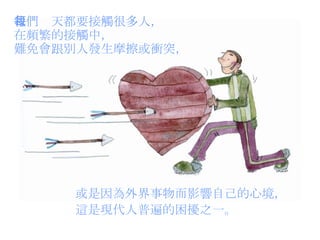 我們每天都要接觸很多人， 在頻繁的接觸中， 難免會跟別人發生摩擦或衝突， 或是因為外界事物而影響自己的心境， 這是現代人普遍的困擾之一。 