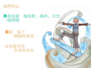 我們的心   如果也能夠像原野、海洋、天空 一樣開闊   就能夠容下 無限的東西   也更能享受 生命的自由   