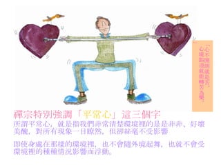 禪宗特別強調「 平常心 」這三個字   所謂平常心，就是指我們非常清楚環境裡的是是非非、好壞 美醜，對所有現象一目瞭然，但卻絲毫不受影響 「心不開朗就是苦， 心境豁達就能轉苦為樂。」 即使身處在那樣的環境裡，也不會隨外境起舞，也就不會受 環境裡的種種情況影響而浮動。 