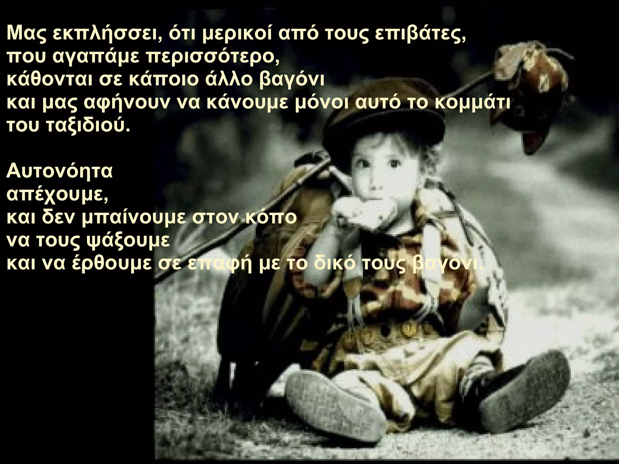 Μας εκπλήσσει ,  ότι μερικοί από τους επιβάτες ,  που αγαπάμε περισσότερο,   κάθονται σε κάποιο άλλο βαγόνι   και μας αφήνουν να κάνουμε μόνοι αυτό το κομμάτι του ταξιδιού. Αυτονόητα απέχουμε ,  και δεν μπαίνουμε στον κόπο να τους ψάξουμε   και να έρθουμε σε επαφή με το δικό τους βαγόνι. 