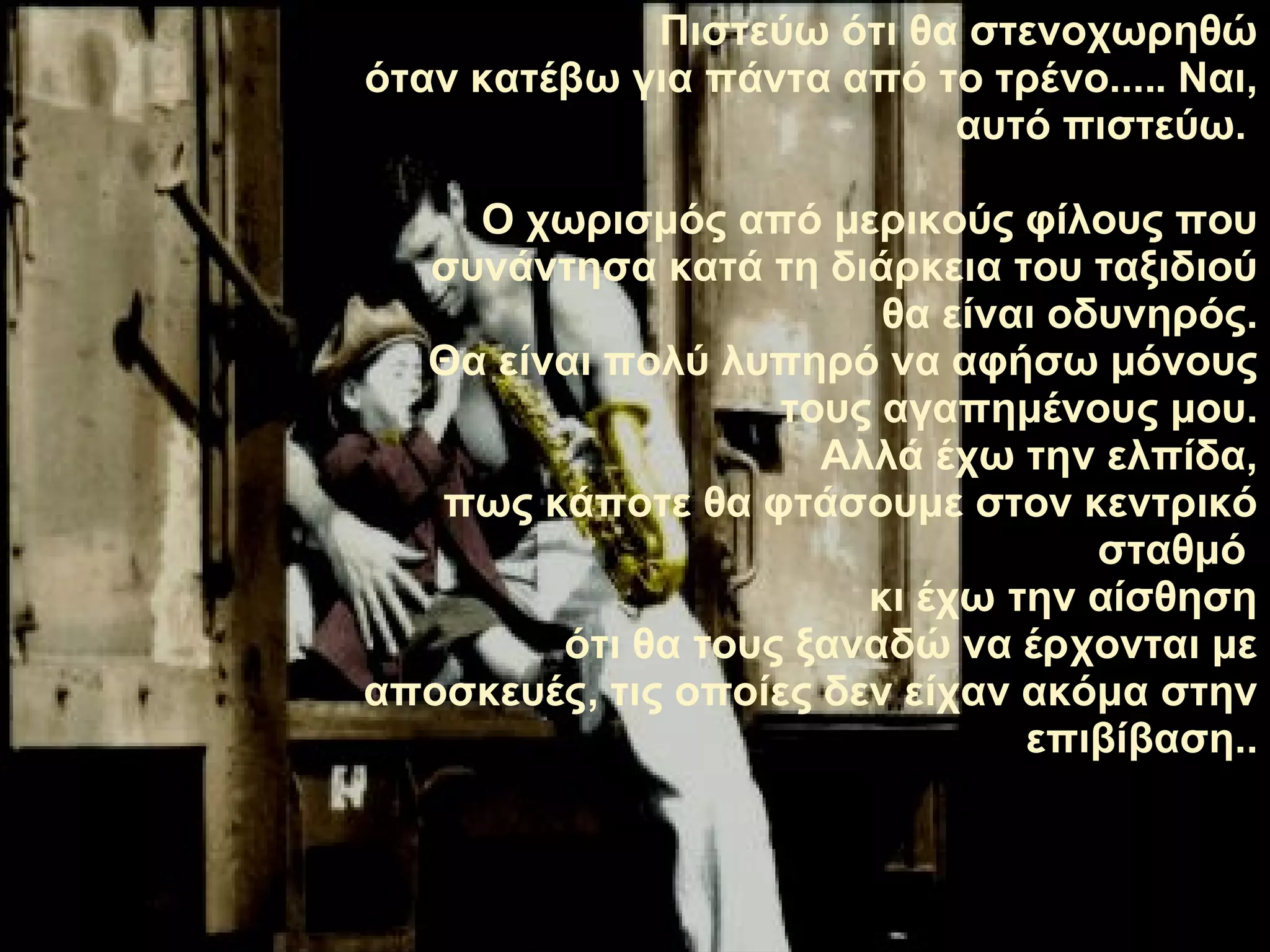 Πιστεύω ότι θα στενοχωρηθώ όταν κατέβω για πάντα από το τρένο .....  Ναι, αυτό πιστεύω.   Ο χωρισμός από μερικούς φίλους που συνάντησα κατά τη διάρκεια του ταξιδιού θα είναι οδυνηρός. Θα είναι πολύ λυπηρό να αφήσω μόνους τους αγαπημένους μου. Αλλά έχω την ελπίδα, πως κάποτε θα φτάσουμε στον κεντρικό σταθμό   κι έχω την αίσθηση ότι θα τους ξαναδώ να έρχονται με αποσκευές ,  τις οποίες δεν είχαν ακόμα στην επιβίβαση. . 