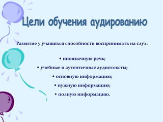 Цели обучения аудированию Развитие у учащихся способности воспринимать на слух: иноязычную речь; учебные и аутентичные аудиотексты; основную информацию; нужную информацию; полную информацию. 