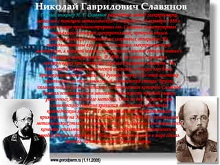 Николай Гаврилович Славянов Горный инженер Н. Г. Славянов  разработал метод электросварки металлов с помощью металлического электрода и 18 октября 1888 г. впервые в мире продемонстрировал его. Славянов сконструировал специальный аппарат электропильник, который явился родоначальником современных сварочных аппаратов. На подведомственном ему заводе он устроил электросварочную мастерскую, в которой широко практиковал ремонт деталей машин с помощью электросварки. В 1890 г. он впервые применил электросварку при постройке корпуса буксирного парохода.  На Всемирной электротехнической выставке в Чикаго ему была присуждена золотая медаль "За дуговую сварку". На этой выставке экспонировался так называемый славяновский стакан: брусок, сплавленный из разных металлов, изготовлением которого Славянов доказал оспаривавшуюся многими возможность прочной сварки различных металлов его методом. Один из двух экземпляров славяновского стакана хранится в Пермском областном краеведческом музее.  Н.Г.Славянов являлся изобретателем примененного на Мотовилихинском заводе в 1890 году уплотнения металлических отливок с помощью тока. Вследствие чего повысилось качество стальных слитков. Данное изобретение применялось на заводах России и зарубежья. Также Славянов впервые в мире сделал колокол, применяя метод дуговой сварки.  www.gorodperm.ru (1.11.2005) 