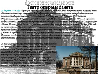 Достопримечательности Театр оперы и балета 31 декабря 1873 года  Пермская городская дума вынесла постановление о строительстве в городе Перми общественного театра. Для этого был избран распорядительный комитет под председательством начальника губернии в составе: И.И.Любимова, П.П.Егорьева, М.Г.Губанова, Н.Д.Базанова, Д.Д.Смышляева, Н.Г.Костарева, Г.С.Ташлыкова, А.М. Благовидова. 25 февраля 1874 года комитет выбрал место для постройки театра при гостином дворе согласно плана архитектора Р.О.Карвовского . Свыше 80 тыс. рублей было пожертвовано на постройку театра частными лицами . 14 мая 1878 года по распоряжению Пермского губернского правления построенное здание театра было осмотрено комиссией деятелей архитекторы. Комиссия признала здание прочным, `удовлетворяющим местным условиям и требованиям и, вообще, не угрожающим общественной безопасности`. 11 апреля 1880 г. Пермская городская дума утвердила отчет о постройке театра и выразила признательность строителям за успешное ведение и окончание постройки театра. 14 мая 1939 г.Пермский городской театр был переименован в Пермский областной театр оперы и балета на основании постановления Президиума оргкомитета Верховного Совета РСФСР по Пермской области. В 1959 г. здание была перестроено. В реконструкции принимали участие архитекторы: С.С.Андреев, Д.Я.Киржаков, инженеры Г.М.Кринли, Ю.С.Гусев, художник В.А.Матвеев. В 1965 г. театру было присвоено имя П.И.Чайковского. Здание театра находится поулице Коммунистической,25.   А. Коменский Пермь от основания до наших дней Фарбатюк Василина и Бразгина Татьяна 