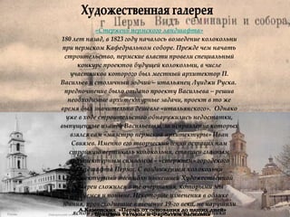Художественная галерея А.Каменских  «Пермь от основания до наших дней»  Бразгина Татьяна и Фарбатюк Василина «Стержень пермского ландшафта» 180 лет назад, в 1823 году началось возведение колокольни при пермском Кафедральном соборе. Прежде чем начать строительство, пермские власти провели специальный конкурс проектов будущей колокольни, в числе участников которого был местный архитектор П. Васильев и столичный зодчий – итальянец Луиджи Руска.  предпочтение было отдано проекту Васильева – решив необходимые архитектурные задачи, проект в то же время был значительно дешевле «итальянского».  Однако уже в ходе строительство обнаружились недостатки, выпущенные из виду Васильевым, за исправление которых взялся сам «маэстро пермской архитектуры» Иван Свиязев. Именно его творческий гений оставил нам стройную вертикаль колокольни, ставшей главным архитектурным символом – «стержнем» городского ландшафта Перми. С воздвижением колокольни архитектурный ансамбль нынешней Художественной галереи сложился в те очертания, которыми мы любуемся и поныне. Некоторые изменения в облике здания, происходившие в течение 19-го века, не нарушили ясной гармонии самого значительного памятника классицизма на Урале.  