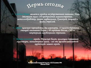 Сегодня Пермь  является городом государственного значения. Здесь действует около 150 предприятий машиностроения, металлообработки, химии, нефтехимии, бумажной, пищевой и других отраслей. Флот  камского пароходства, два аэропорта, 13 железнодорожных станций связывают Пермь с 64 городами России, СНГ и некоторыми зарубежными странами. Богата культура  города. Пермский балет, коллекция деревянной скульптуры, миниатюрная книга, - всё это является «визитной карточкой» нашего города. Пермь сегодня История земли пермской /под ред. А.М. Белавина 1996 Шилова Юлия  