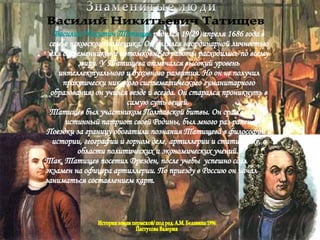 Знаменитые люди Василий Никитьевич Татищев Василий   Никитич   Татищев   родился   19(29) апреля 1686 года в семье псковского помещика. Он являлся неординарной личностью для современников и потомков. Его работы расходились по всему миру. У Татищева отмечался высокий уровень интеллектуального и духовного развития. Но он не получил практически никакого систематического гуманитарного образования, он учился везде и всегда. Он старался проникнуть в самую суть вещей.  Татищев был участником Полтавской битвы. Он сражался как истинный патриот своей Родины, был много раз ранен. Поездки за границу обогатили познания Татищева в философии и истории, географии и горном деле, артиллерии и статистике, в области политических и экономических учений.  Так, Татищев посетил Дрезден, после учебы  успешно сдал экзамен на офицера артиллерии. По приезду в Россию он начал заниматься составлением карт.  История земли пермской/ под ред. А.М. Белавина 1996 Пастухова Валерия 