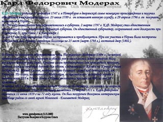 Карл Федорович Модерах К.Ф. Модерах  родился 27 сентября 1747 г. в Петербурге в дворянской семье немецкого происхождения и получил образование в инженерном корпусе. 23 июля 1789 г.  он оставляет военную службу, а 29 апреля 1796 г. он  получает назначение в Пермь. В 1796 году наместничества переименовались в губернии. 2 марта 1797 г. К.Ф. Модерах стал единственным начальником самостоятельной Пермской губернии. Он единственный губернатор, сохранивший свою должность при Екатерине II, при Павле I и Александре I. За его 15 лет губернаторства Пермь застраивается и преображается. При его участии в Перми были построены набережная, вал, бульвар, городская больница на 25 мест (март 1798 г.), гостиный двор (1802.).  В Перми он занимался обустройством улиц. По указанию Модераха (1804 г.) за южной чертой города между был прорыт глубокий ров и насыпан вал, вдоль которого были высажены четыре ряда берез. Крайние аллеи предназначены для пешеходных прогулок, средняя служила проезжей дорогой для обозов, следовавших из Казани на Кунгур и далее до Иркутска. Живой кусочек модераховского бульвара - городской детский парк им. Горького. По плану, намеченному Модерахом, осуществлялась застройка города в течение всего XIX в. Число домов в Перми увеличилось при нем на 900, из них 28 - каменных. В начале 1811 г. Карл Федорович подает прошение об отставке, сославшись на возраст, утомление и болезни. Указ об отставке последовал 22 марта 1811 г.   Карл Федорович скончался 12 июня 1819 г на 72 году жизни. Он был похоронен Волховом лютеранском кладбище рядом со своей женой Иоганной - Елизаветой Модерах.  www. gorodperm.ru (1.11.2005) Пастухова Валерия и Коурова Ольга 