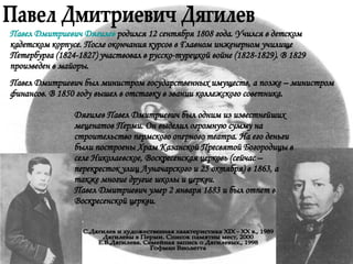 Павел Дмитриевич Дягилев С.Дягилев и художественная хаактеристика XIX - XX в., 1989 Дягилевы в Перми. Список памятны мест, 2000 Е.В.Дягилева. Семейная запись о Дягилевых., 1998 Гофман Виолетта Павел Дмитриевич Дягилев  родился 12 сентября 1808 года. Учился в детском кадетском корпусе. После окончания курсов в Главном инженерном училище Петербурга (1824-1827) участвовал в русско-турецкой войне (1828-1829). В 1829 произведен в майоры.  Павел Дмитриевич был министром государственных имуществ, а позже – министром финансов. В 1850 году вышел в отставку в звании коллежского советника.  Дягилев Павел Дмитриевич был одним из известнейших меценатов Перми. Он выделил огромную сумму на строительство пермского оперного театра. На его деньги были построены Храм Казанской Пресвятой Богородицы в селе Николаевское, Воскресенская церковь (сейчас – перекресток улиц Луначарского и 25 октября) в 1863, а также многие другие школы и церкви.  Павел Дмитриевич умер 2 января 1883 и был отпет в Воскресенской церкви. 
