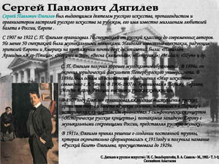 Сергей Павлович Дягилев С. Дягилев и русское искусство / И. С. Зильберштейн, В. А. Самков.− М., 1982.− Т. 1−2;  Сюгияйнен Анастасия Сергей Павлович Дягилев  был выдающимся деятелем русского искусства, пропагандистом и организатором гастролей русского искусства за рубежом, его имя известно миллионам любителей балета в России, Европе .  C 1907 по 1922 С. П. Дягилев организовал 70 спектаклей от русской классики до современных авторов. Не менее 50 спектаклей были музыкальными новинками. Наиболее известные спектакли, радующие зрителей Европы и Америки на протяжении почти двух десятилетий были: «Павильон Армиды»,«Жар-Птица»; «Нарцисс и Эхо»; «Весна Священная»; «Петрушка»; «Мидас»; «Шут» и др.  В 1907 году Дягилев организовал ежегодные выступления русских артистов оперы и балета «Русские сезоны», начавшиеся в Париже с исторических концертов. Он организовал 5 симфонических концертов («Исторические русские концерты»), познакомив западную Европу с музыкальными сокровищами России, представляя русскую музыку . В 1911г. Дягилев принял решение о создании постоянной труппы, которая окончательно сформировалась к 1913году и получила название «Русский балет» Дягилева, просуществовала до 1929г.  С. П. Дягилев получил хорошее музыкальное образование. В 1896г. он окончил юридический факультет Петербургского университета .  В 1898г. был одним из основателей объединения «Мир искусства» совместно с А. Бенуа. В 1906-1907гг. организовал в Париже, Берлине, Монте-Карло, Венеции выставки русских художников. 