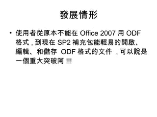 發展情形 使用者從原本不能在 Office 2007 用 ODF 格式 , 到現在 SP2 補充包能輕易的開啟、編輯、和儲存  ODF 格式的文件  , 可以說是一個重大突破阿 !!! 