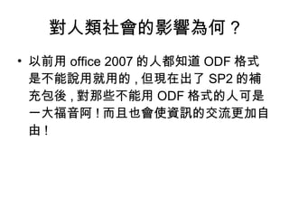 對人類社會的影響為何 ? 以前用 office 2007 的人都知道 ODF 格式是不能說用就用的 , 但現在出了 SP2 的補充包後 , 對那些不能用 ODF 格式的人可是一大福音阿 ! 而且也會使資訊的交流更加自由 ! 