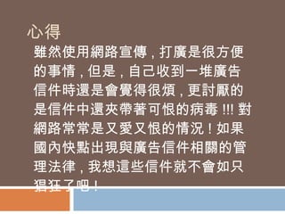心得 雖然使用網路宣傳 , 打廣是很方便的事情 , 但是 , 自己收到一堆廣告信件時還是會覺得很煩 , 更討厭的是信件中還夾帶著可恨的病毒 !!! 對網路常常是又愛又恨的情況 ! 如果國內快點出現與廣告信件相關的管理法律 , 我想這些信件就不會如只猖狂了吧 ! 