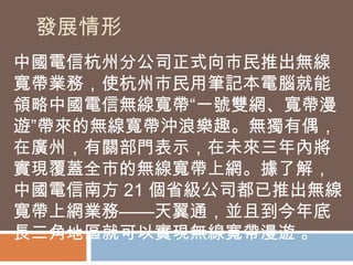 發展情形 中國電信杭州分公司正式向市民推出無線寬帶業務，使杭州市民用筆記本電腦就能領略中國電信無線寬帶“一號雙網、寬帶漫遊”帶來的無線寬帶沖浪樂趣。無獨有偶，在廣州，有關部門表示，在未來三年內將實現覆蓋全市的無線寬帶上網。據了解，中國電信南方 21 個省級公司都已推出無線寬帶上網業務——天翼通，並且到今年底長三角地區就可以實現無線寬帶漫遊 。 