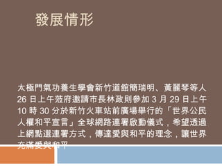 發展情形 太極門氣功養生學會新竹道館簡瑞明、黃麗琴等人 26 日上午蒞府邀請市長林政則參加 3 月 29 日上午 10 時 30 分於新竹火車站前廣場舉行的「世界公民人權和平宣言」全球網路連署啟動儀式，希望透過上網點選連署方式，傳達愛與和平的理念，讓世界充滿愛與和平  
