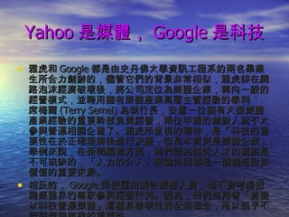 Yahoo 是媒體， Google 是科技 雅虎和 Google 都是由史丹佛大學資訊工程系的兩名畢業生所合力創辦的，儘管它們的背景非常相似，雅虎卻在網路泡沫經濟破壞後，將公司定位為媒體企業，轉向一般的經營模式，並聘用擁有媒體產業高層主管經驗的泰利 ˙  席梅爾 (Terry Semel) 為執行長，安置一位擁有大型媒體產業經驗的重要幹部負責經營，兩位年輕的創辦人就不太參與營運相關企畫了。雅虎所呈現的精神，是「科技的重要性在於正確理解後進行決斷，但是本質則是媒體企業」。舉例來說，在新聞編輯方面，他們認為優秀人才的觀點是不可或缺的，「人力的介入」無論如何都是一個創造附加價值的重要來源。 相反的， Google 即使雇用廣告業務人員，也不曾考慮招聘媒體界的專家參與經營行列。因為，他們抱持著「貫徹以科技營運媒體」這種具破壞性的全新概念，所以幾乎不認同媒體專家的重要性。 