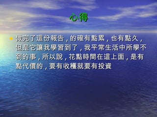 心得 做完了這份報告 , 的確有點累 , 也有點久 , 但是它讓我學習到了 , 我平常生活中所學不到的事 , 所以說 , 花點時間在這上面 , 是有點代價的 , 要有收穫就要有投資 