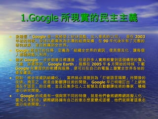 1.Google 所現實的民主主義 我確信「 Google 是一家將登上矽谷頂點、出人意表的公司」，是在 2003 年初的時候。矽谷以創業家為主導的經濟架構，在 90 年代後半有了完整的研究成果，並且推廣到全世界。 Google 將自己的任務，定義為「組織全世界的資訊，使其普及化，讓每個人都能夠點入利用」。 雖然 Google 一步步朝著目標邁進，但是許多人實際察覺到這個構想的驚人之處，卻要等到「 Google Earth 」服務在 2005 年 6 月開始的時候  下載 Google 免費提供的軟體與服務，便可以在自己的電腦上瀏覽全世界各地的衛星畫面。 說起「將全球資訊組織化」，當然就必須提到為「打破語言隔閡」所開發的技術。換言之，就是自動翻譯技術的開發。 Google 早已明確訂出「上網無須在乎語言」的目標，並且召集多位人工智慧及自動翻譯技術的專家，積極進行研究開發。 「 Google 的成員有一個與眾不同的特徵，就是他們會將網際網路擬人化，當成人來對待。網際網路擁有自己的意志想要變成這樣，他們就順著這意志進行技術開發。」 