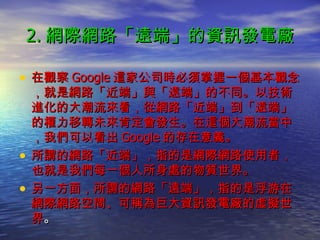 2. 網際網路「遠端」的資訊發電廠 在觀察 Google 這家公司時必須掌握一個基本觀念，就是網路「近端」與「遠端」的不同。以技術進化的大潮流來看，從網路「近端」到「遠端」的權力移轉未來肯定會發生。在這個大潮流當中，我們可以看出 Google 的存在意義。 所謂的網路「近端」，指的是網際網路使用者，也就是我們每一個人所身處的物質世界。 另一方面，所謂的網路「遠端」，指的是浮游在網際網路空間、可稱為巨大資訊發電廠的虛擬世界 。 