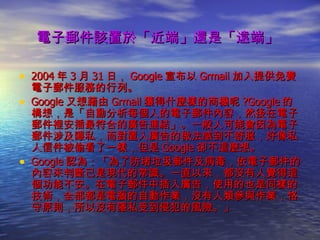 電子郵件該置於「近端」還是「遠端」   2004 年 3 月 31 日， Google 宣布以 Grmail 加入提供免費電子郵件服務的行列。 Google 又想藉由 Grmail 獲得什麼樣的商機呢 ?Google 的構想，是「自動分析每個人的電子郵件內容，然後在電子郵件裡安插最符合的廣告連結」。一般人可能會因為電子郵件涉及隱私，而對置入廣告的做法感到不舒服，好像私人信件被偷看了一樣，但是 Google 卻不這麼想。 Google 認為：「為了防堵垃圾郵件及病毒，依電子郵件的內容來判斷已是現代的常識。一直以來，都沒有人覺得這個功能不安。在電子郵件中插入廣告，使用的也是同樣的技術，全部都是電腦的自動作業，沒有人類參與作業，恪守原則，所以沒有隱私受到侵犯的風險。」 