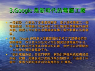 3.Google 是新時代的電腦工廠 一般來說，企業為了妥善處理業務，都必須考慮建立一個電腦系統，向電腦公司或系統公司訂製資訊發電廠的基礎架構。網路公司也是在這種基礎架構下製作軟體以拓展業務。 但是， Google 卻無意以這種普遍的思考方式建構他們的網路事業，所以並未向任何公司訂製資訊發電廠的平台。為了盡可能活用低價革命帶來的好處，他們決定從零開始，自己製作資訊發電廠平台。 「設計電腦系統」的這門學問，稱為計算機系統結構或是系統、軟體，美國在這方面的成果出類拔萃，不過這十年當中，學術方面的進步卻沒有應用在 IT 業界。 