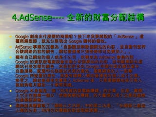 4.AdSense---- 全新的財富分配結構 Google 創造出什麼樣的商機呢？接下來我要解說的「 AdSense 」這種商業型態，就充分展現出 Google 獨特的個性。 AdSense 事業的定義為「自動識別無數個網站的內容，並自動刊登符合該網路內容的廣告，網站營運者只須登錄即可免費加入」。 擁有自己網站的個人或是小公司，免費成為 AdSense 會員的話， Google 的資訊發電廠就會自動分析該網站的內容，並判斷應該在這網站刊登怎樣的廣告，然後從許多向 Google 申請刊登的廣告當中，自動選擇、配置符合該網站性質的廣告。瀏覽網頁的人一點擊 Google 所配置的廣告，就會有錢轉入網站營運者的個人或小企業。換言之，網站營運者免費登入 AdSense 後，只需要靜靜地吸引客人，就能夠每月賺取一小筆零用錢。 Google 本身雖是一個「利用資訊發電廠賺錢」的企業，但是，實際上它正在建構一個以「想藉著網站賺錢」的大量個人或小企業為基礎的虛擬經濟圈。 這無疑具體實現了「網路三大法則」中的第二法則：「在網路上創造人類的分身，利用它來賺錢的新型態經濟圈」。 