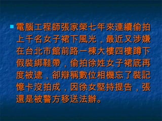 電腦工程師張家榮七年來連續偷拍上千名女子裙下風光，最近又涉嫌在台北市館前路一棟大樓四樓蹲下假裝綁鞋帶，偷拍徐姓女子裙底再度被逮，卻辯稱數位相機忘了裝記憶卡沒拍成，因徐女堅持提告，張還是被警方移送法辦。  