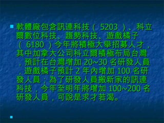 軟體廠包含訊連科技（ 5203 ）、科立爾數位科技、趨勢科技、遊戲橘子（ 6180 ）今年將積極大舉招募人才，其中加拿大公司科立爾積極布局台灣，預計在台灣增加 20~30 名研發人員，遊戲橘子預計 2 年內增加 100 名研發人員；為了研發人員搬新家的訊連科技，今年至明年將增加 100~200 名研發人員，可說是求才若渴。    