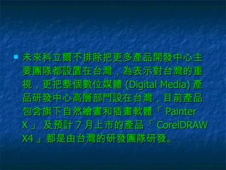 未來科立爾不排除把更多產品開發中心主要團隊都設置在台灣，為表示對台灣的重視，更把整個數位媒體 (Digital Media) 產品研發中心高層部門設在台灣，目前產品包含旗下自然繪畫和插畫軟體「 Painter X 」 及預計 7 月上市的產品「 CorelDRAW X4 」都是由台灣的研發團隊研發。  