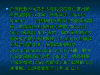 台灣微軟公司為各大專院校的學生推出最新校園競爭力方案「終極高手 Ultimate Student 」，也將舉辦終極高手校園巡迴講座，並首度推出功能最完整的 Microsoft Office 旗艦版 2007 版本，學生僅需透過大專院校之電子郵件帳號 ( 以 edu.tw 的網域名稱作為結尾者 ) 在微軟專案網站 www.ultimatestudent.com.tw 註冊，即可以超低優惠價新台幣 1,990 元，購買數位下載的微軟 Office 旗艦版 2007 軟體的永久使用權。此專案實施至 8 月 30 日止。  