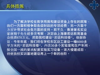 LOGO
具体措施
为了解决学校在教学用房和建设资金上存在的困难，
我们一方面积极争取各级财政的专项经费，另一方面千
方百计寻求社会各方面的支持。前不久，香港著名实业
家唐翔千先生经多次考察，决定由上海唐君远教育基金
会捐资670万元，资助我校建设“君远科技楼”。根据协
议，今年年底，我们将在学校东区动工建设一幢6000多
平方米的“君远科技楼”，内含30多个实验室和生产车间，
按全国一流的要求配置实验实习设备。该大楼建成后，
将使我校实训基地建设再上一个新的台阶。
 