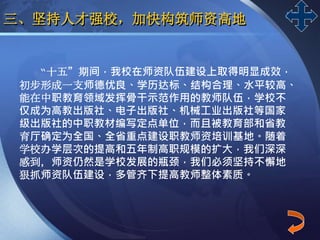 LOGO
三、坚持人才强校，加快构筑师资高地
“十五”期间，我校在师资队伍建设上取得明显成效，
初步形成一支师德优良、学历达标、结构合理、水平较高、
能在中职教育领域发挥骨干示范作用的教师队伍，学校不
仅成为高教出版社、电子出版社、机械工业出版社等国家
级出版社的中职教材编写定点单位，而且被教育部和省教
育厅确定为全国、全省重点建设职教师资培训基地。随着
学校办学层次的提高和五年制高职规模的扩大，我们深深
感到，师资仍然是学校发展的瓶颈，我们必须坚持不懈地
狠抓师资队伍建设，多管齐下提高教师整体素质。
 