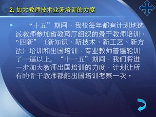 LOGO
2. 加大教师技术业务培训的力度
 “十五”期间，我校每年都有计划地选
派教师参加省教育厅组织的骨干教师培训、
“四新”（新知识、新技术、新工艺、新方
法）培训和出国培训，专业教师普遍轮训
了一遍以上。“十一五”期间，我们将进
一步加大教师出国培训的力度，计划让所
有的骨干教师都能出国培训考察一次。
 