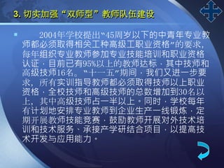 LOGO
3. 切实加强“双师型”教师队伍建设
 2004年学校提出“45周岁以下的中青年专业教
师都必须取得相关工种高级工职业资格”的要求，
每年组织专业教师参加专业技能培训和职业资格
认证，目前已有95%以上的教师达标，其中技师和
高级技师16名。“十一五”期间，我们又进一步要
求，所有实训指导教师都必须取得技师以上职业
资格，全校技师和高级技师的总数增加到30名以
上，其中高级技师占一半以上。同时，学校每年
有计划地安排专业教师到企业生产一线锻炼，定
期开展教师技能竞赛，鼓励教师开展对外技术培
训和技术服务、承接产学研结合项目，以提高技
术开发与应用能力。
 