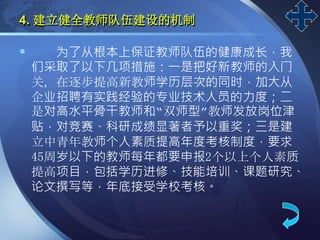 LOGO
4. 建立健全教师队伍建设的机制
 为了从根本上保证教师队伍的健康成长，我
们采取了以下几项措施：一是把好新教师的入门
关，在逐步提高新教师学历层次的同时，加大从
企业招聘有实践经验的专业技术人员的力度；二
是对高水平骨干教师和“双师型”教师发放岗位津
贴，对竞赛、科研成绩显著者予以重奖；三是建
立中青年教师个人素质提高年度考核制度，要求
45周岁以下的教师每年都要申报2个以上个人素质
提高项目，包括学历进修、技能培训、课题研究、
论文撰写等，年底接受学校考核。
 