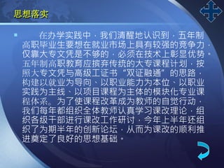 LOGO
思想落实
 在办学实践中，我们清醒地认识到，五年制
高职毕业生要想在就业市场上具有较强的竞争力，
仅靠大专文凭是不够的，必须在技术上彰显优势。
五年制高职教育应摈弃传统的大专课程计划，按
照大专文凭与高级工证书“双证融通”的思路，
构建以就业为导向、以职业能力为本位、以职业
实践为主线、以项目课程为主体的模块化专业课
程体系。为了使课程改革成为教师的自觉行动，
我们每年都组织全体教师认真学习课改理论，组
织各级干部进行课改工作研讨，今年上半年还组
织了为期半年的创新论坛，从而为课改的顺利推
进奠定了良好的思想基础。
 