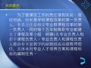 LOGO
组织落实
 为了使课改工作的责任落到实处，我
校明确，校长是学校课程改革的第一负责
人，各系主任是相关专业群课程改革的第
一负责人，同时每个五年制高职专业都建
立了课程改革小组，明确1名专业负责人和
若干课程负责人。专业负责人和课程负责
人都由有丰富教学的副教授或高级教师担
任，具体承担专业人才培养方案和课程标
准的编制任务。
 