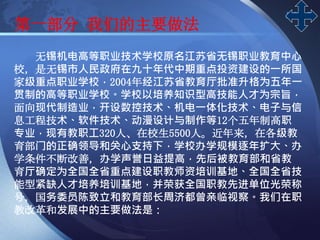 LOGO
第一部分 我们的主要做法
无锡机电高等职业技术学校原名江苏省无锡职业教育中心
校，是无锡市人民政府在九十年代中期重点投资建设的一所国
家级重点职业学校，2004年经江苏省教育厅批准升格为五年一
贯制的高等职业学校。学校以培养知识型高技能人才为宗旨，
面向现代制造业，开设数控技术、机电一体化技术、电子与信
息工程技术、软件技术、动漫设计与制作等12个五年制高职
专业，现有教职工320人、在校生5500人。近年来，在各级教
育部门的正确领导和关心支持下，学校办学规模逐年扩大、办
学条件不断改善，办学声誉日益提高，先后被教育部和省教
育厅确定为全国全省重点建设职教师资培训基地、全国全省技
能型紧缺人才培养培训基地，并荣获全国职教先进单位光荣称
号，国务委员陈致立和教育部长周济都曾亲临视察。我们在职
教改革和发展中的主要做法是：
 