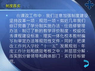 LOGO
制度落实
 在课改工作中，我们注意加强制度建设，
坚持改革一项，规范一项。如近几年我们
修订完善了学分制实施办法、任选修管理
办法，制订了新的教学评价制度、校级优
秀课程建设标准、理实一体化校本教材编
写和审定办法等规范性文件。同时，把课
改工作列入学校“十一五”发展规划、年
度工作计划和绩效考核之中，并层层分解，
落实到分管领导和具体部门，实行目标管
理。
 