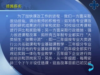 LOGO
措施落实
 为了加快课改工作的进程，我们一方面采取
激励措施，调动教师的积极性，如对各专业课改
组的研究成果进行评审和奖励、对校级优秀课程
进行评比和奖励等；另一方面采取行政措施，强
力推进课程改革，如所有五年制专业都实行“大
类招生、按需分流”，即一二年级按专业大类进
行公共基础课和专业基础课教学，三年级分专业
进行综合性的专业基础课教学，四年级全部实行
理论实践一体化专业教学，五年级下企业进行岗
前培训和顶岗实习。另外，从一年级起，每周安
排三个下午开设任选课。这些改革目前已初见成
效。
 
