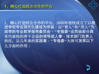 LOGO
1、精心打造校企合作的平台
1、精心打造校企合作的平台。2000年我校成立了以推
进学校专业现代化建设为宗旨，以“育人”和“用人”为
纽带的专业教学指导委员会。“专指委”成员由部分具
有代表性的骨干企业的领导或人事、技术部门负责人
担任。从几年来的实践看，“专指委”大体可发挥以下
几方面的作用：
 