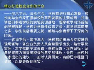 LOGO
精心打造校企合作的平台
----展示平台。每次年会，学校都进行精心准备。校
长向与会专家汇报学校改革和发展的主要成绩，并邀
请他们参观学校的实验实训基地，观摩教学现场或技
能竞赛现场。学校办学条件改善之快、教学改革措施
之实、学生技能素质之优，都给与会者留下了深刻的
印象。
----咨询平台。每次年会，学校都组织与会专家进行
现场咨询。各企业负责人从自身需求出发，结合学校
实际，对学校的专业设置、课程设置、培养目标、设
备配置等方面提出积极的意见和建议。会后，学校对
专家提出的建议一一加以认真研究，有的还专程登门
请教，以便更好地落实。
 
