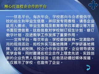 LOGO
精心打造校企合作的平台
----信息平台。每次年会，学校都向与会者提供学
校的招生和毕业生信息，并印发专用表格，请各企业
就用人需求、毕业生表现及教育教学改革建议等方面
书面反馈信息。这些信息对学校制订招生计划、修订
教学计划、改进教学工作发挥了重要作用。
----宣传平台。每次年会，学校都安排有一定激励作
用的现场活动，如校外实习基地揭牌、产学研基地揭
牌、冠名班授牌、校企合作协议签字、企业领导颁发
奖学金等。同时邀请在校企合作上理念先进、实践创
新的企业负责人现身说法。这些活动通过媒体报道，
不仅展示了学校，也宣传了企业。
 